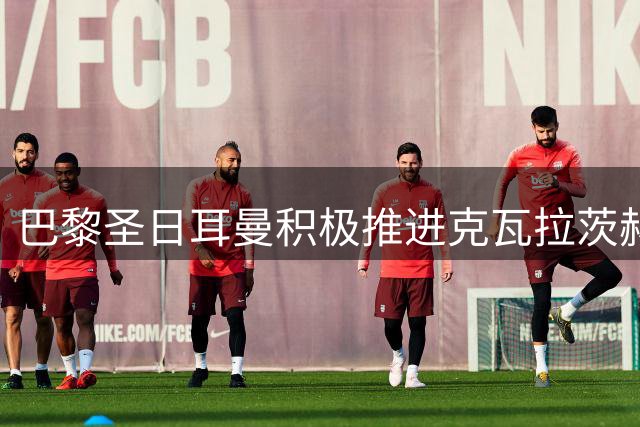 巴黎圣日耳曼积极推进克瓦拉茨赫利亚续约事宜
